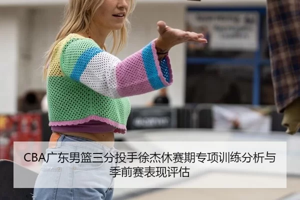 CBA广东男篮三分投手徐杰休赛期专项训练分析与季前赛表现评估